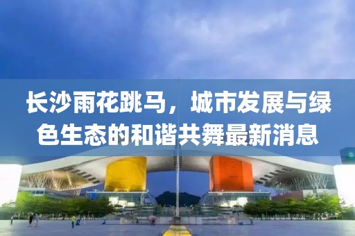 長沙雨花跳馬，城市發(fā)展與綠色生態(tài)的和諧共舞最新消息