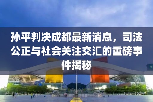 孫平判決成都最新消息，司法公正與社會(huì)關(guān)注交匯的重磅事件揭秘