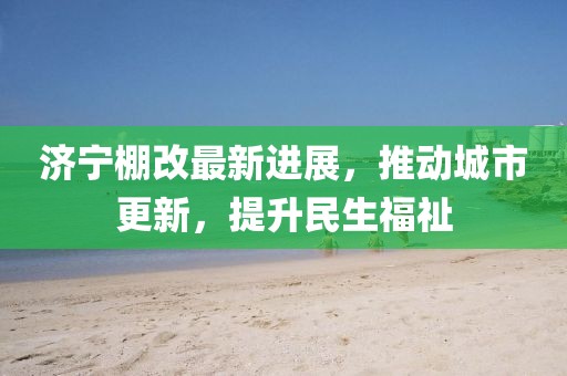 濟寧棚改最新進展，推動城市更新，提升民生福祉