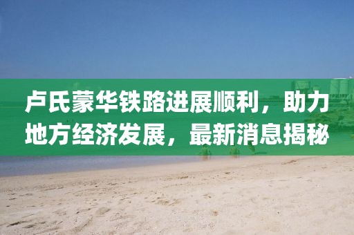 盧氏蒙華鐵路進展順利，助力地方經(jīng)濟發(fā)展，最新消息揭秘